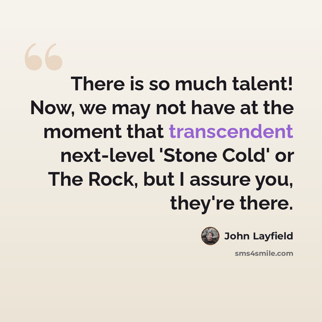 “There is so much talent! Now, we may not have at the moment that transcendent next-level 'Stone Cold' or The Rock, but I assure you, they're there.” quote by John Layfield