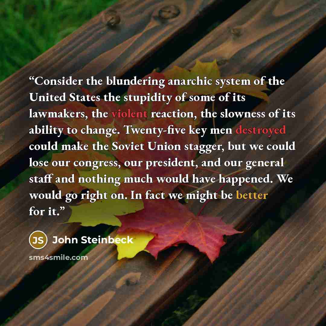 “Consider the blundering anarchic system of the United States the stupidity of some of its lawmakers, the violent reaction, the slowness of its ability to change. Twenty-five key men destroyed could make the Soviet Union stagger, but we could lose our congress, our president, and our general staff…” quote by John Steinbeck