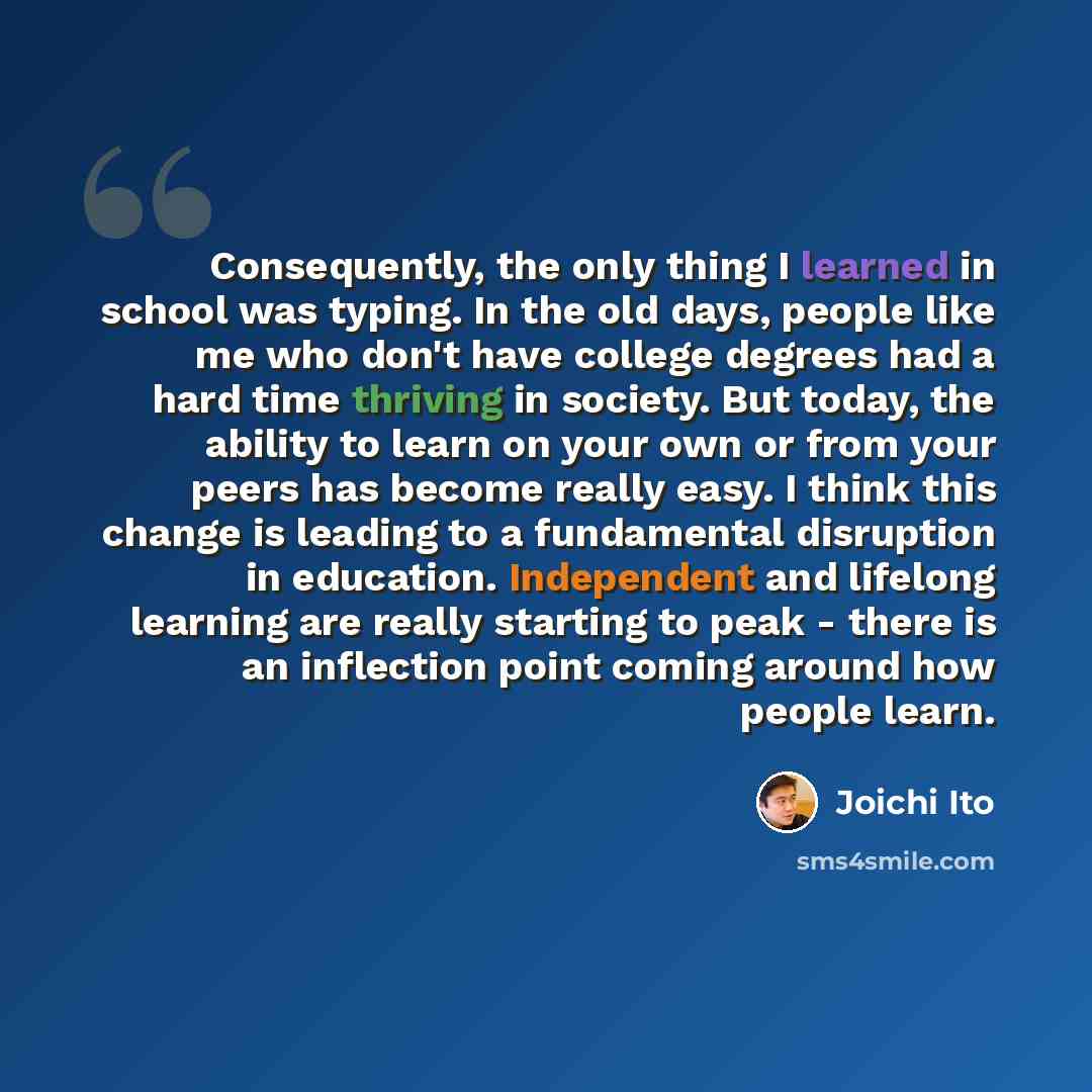 “Consequently, the only thing I learned in school was typing. In the old days, people like me who don't have college degrees had a hard time thriving in society. But today, the ability to learn on your own or from your peers has become really easy. I think this change is leading to a fundamental…” quote by Joichi Ito