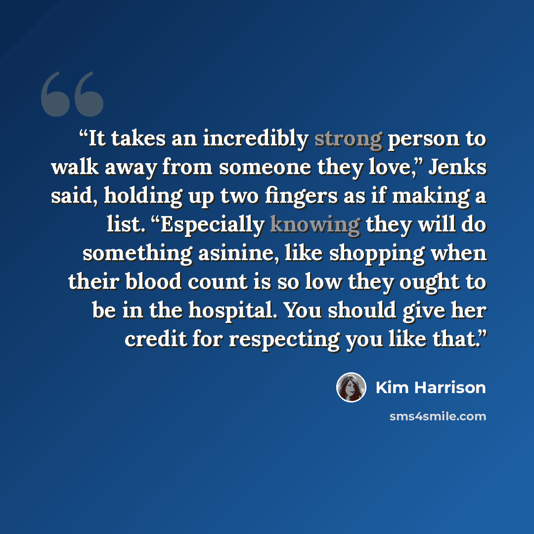 “It takes an incredibly strong person to walk away from someone they love,” Jenks said, holding up two fingers as if making a list. “Especially knowing they will do something asinine, like shopping when their blood count is so low they ought to be in the hospital. You should give her credit for…” quote by Kim Harrison