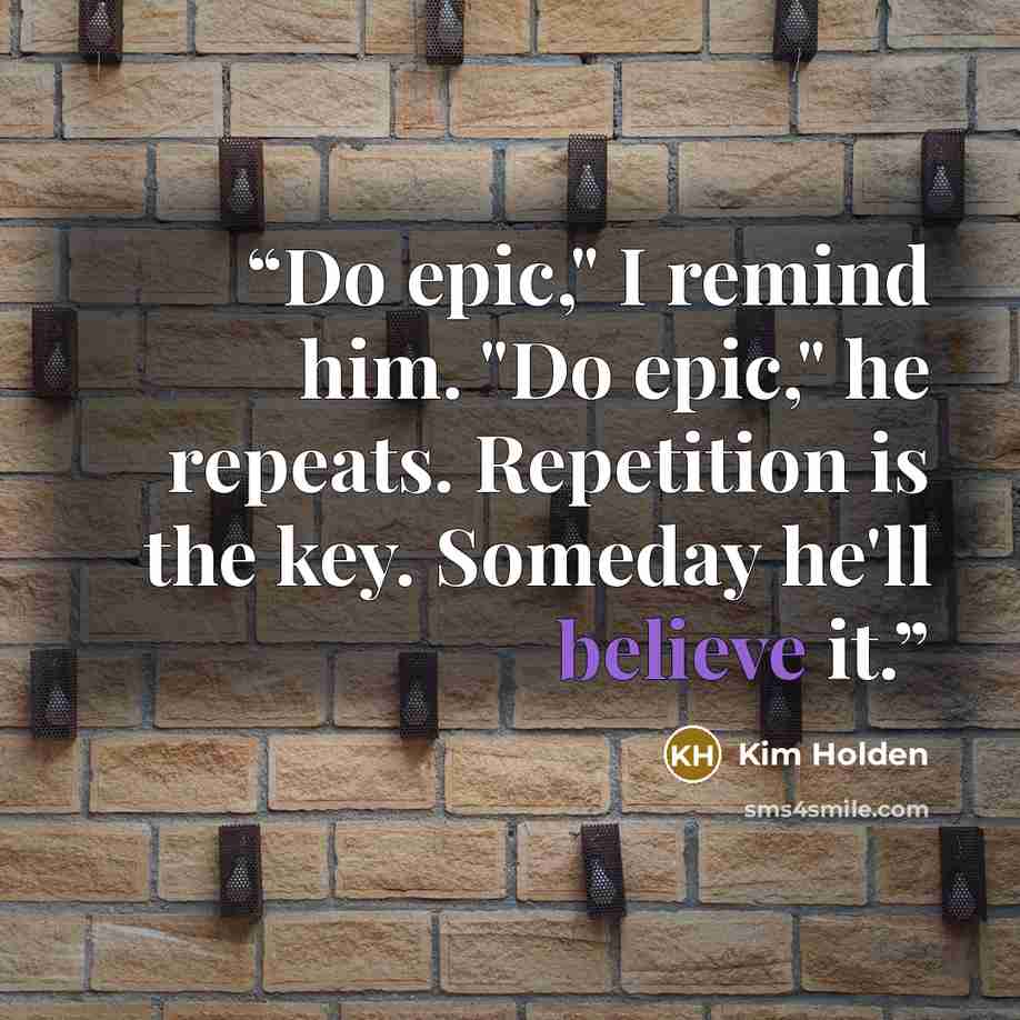 “Do epic," I remind him. "Do epic," he repeats. Repetition is the key. Someday he'll believe it.” quote by Kim Holden
