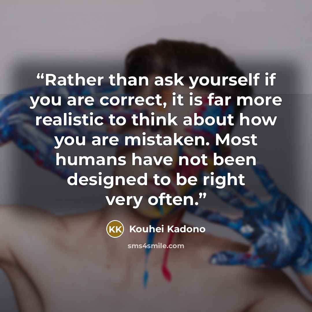 “Rather than ask yourself if you are correct, it is far more realistic to think about how you are mistaken. Most humans have not been designed to be right very often.” quote by Kouhei Kadono