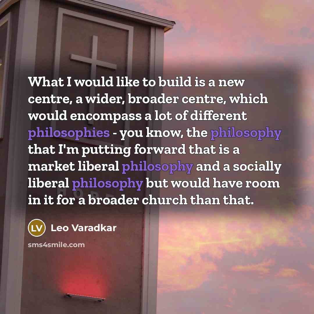 “What I would like to build is a new centre, a wider, broader centre, which would encompass a lot of different philosophies - you know, the philosophy that I'm putting forward that is a market liberal philosophy and a socially liberal philosophy but would have room in it for a broader church than…” quote by Leo Varadkar