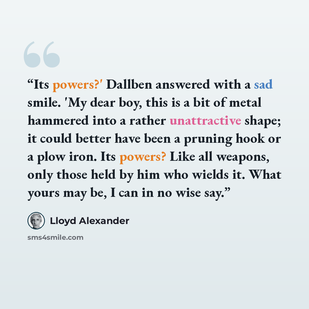 “Its powers?' Dallben answered with a sad smile. 'My dear boy, this is a bit of metal hammered into a rather unattractive shape; it could better have been a pruning hook or a plow iron. Its powers? Like all weapons, only those held by him who wields it. What yours may be, I can in no wise say.” quote by Lloyd Alexander