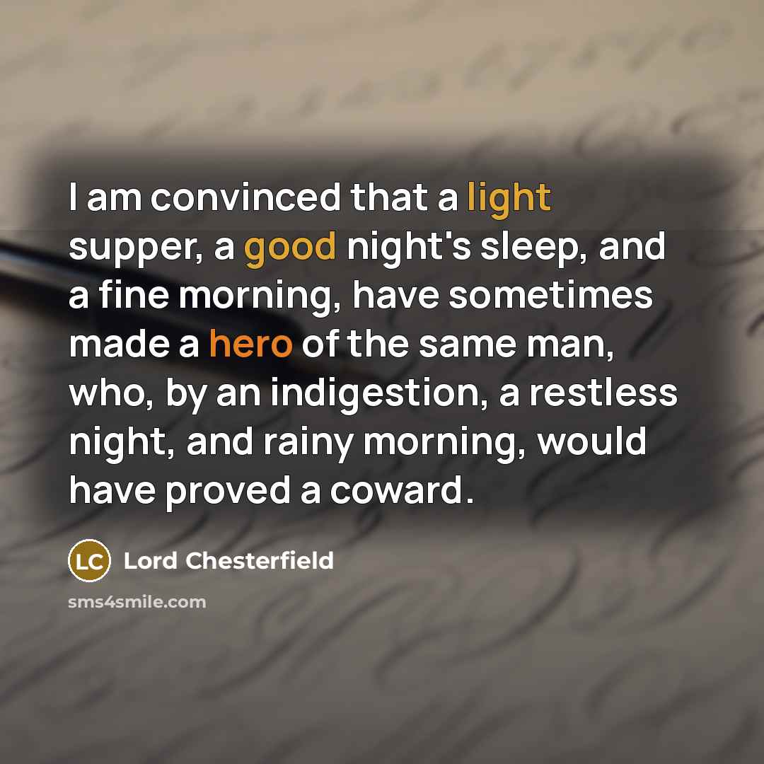 “I am convinced that a light supper, a good night's sleep, and a fine morning, have sometimes made a hero of the same man, who, by an indigestion, a restless night, and rainy morning, would have proved a coward.” quote by Lord Chesterfield
