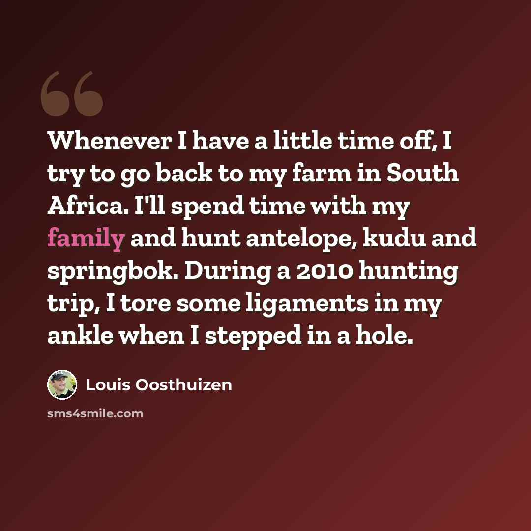 “Whenever I have a little time off, I try to go back to my farm in South Africa. I'll spend time with my family and hunt antelope, kudu and springbok. During a 2010 hunting trip, I tore some ligaments in my ankle when I stepped in a hole.” quote by Louis Oosthuizen