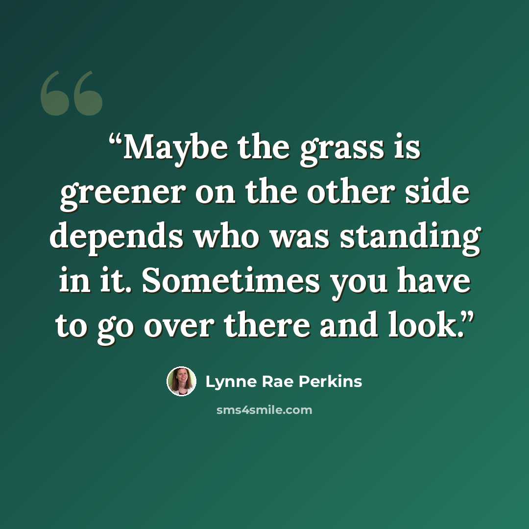 “Maybe the grass is greener on the other side depends who was standing in it. Sometimes you have to go over there and look.” quote by Lynne Rae Perkins