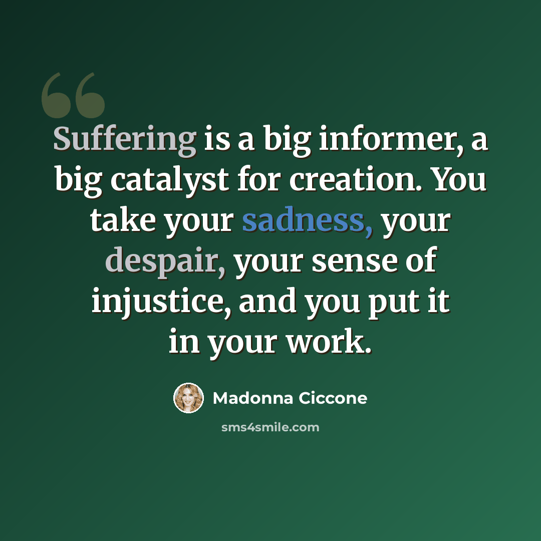 “Suffering is a big informer, a big catalyst for creation. You take your sadness, your despair, your sense of injustice, and you put it in your work.” quote by Madonna Ciccone