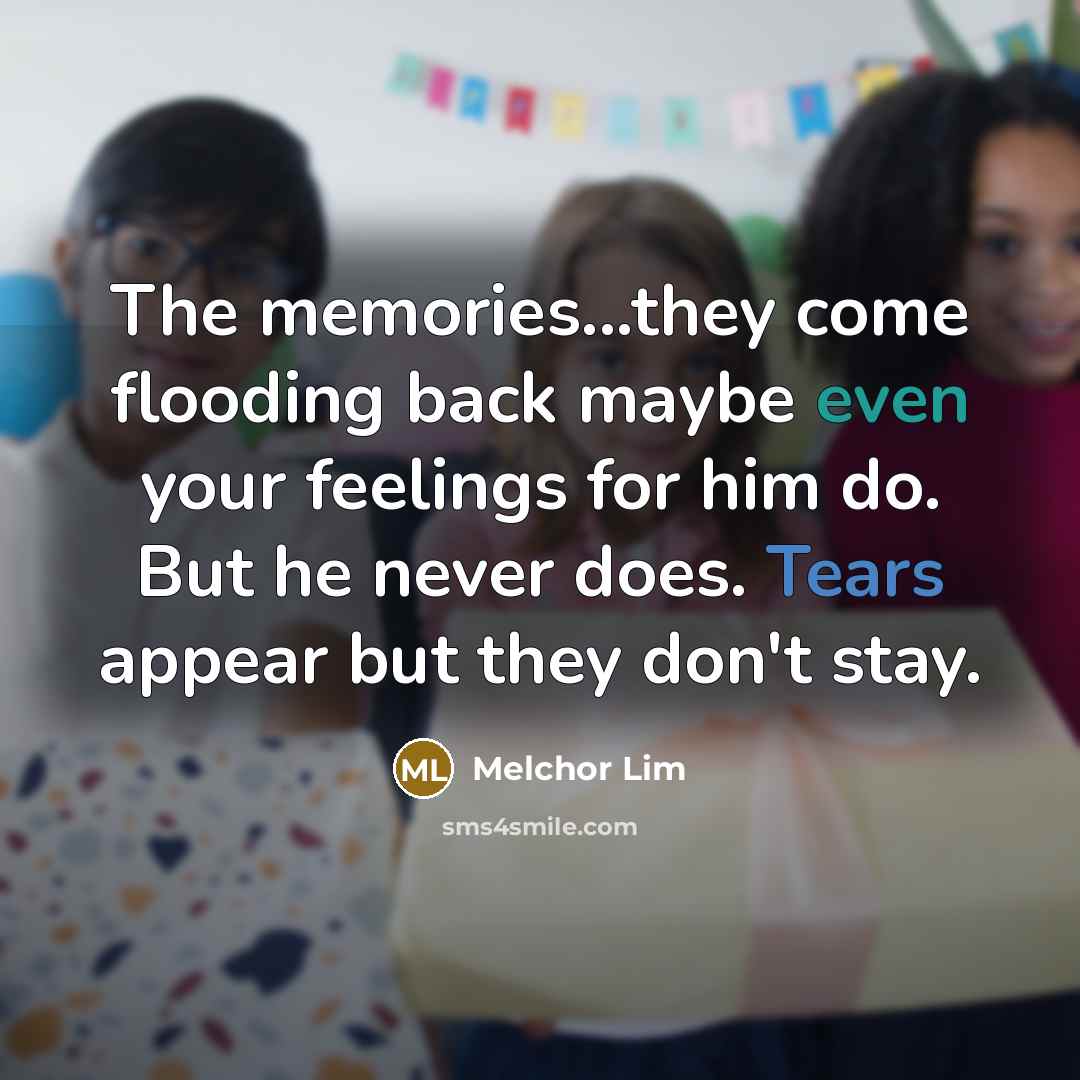 “The memories...they come flooding back maybe even your feelings for him do. But he never does. Tears appear but they don't stay.” quote by Melchor Lim
