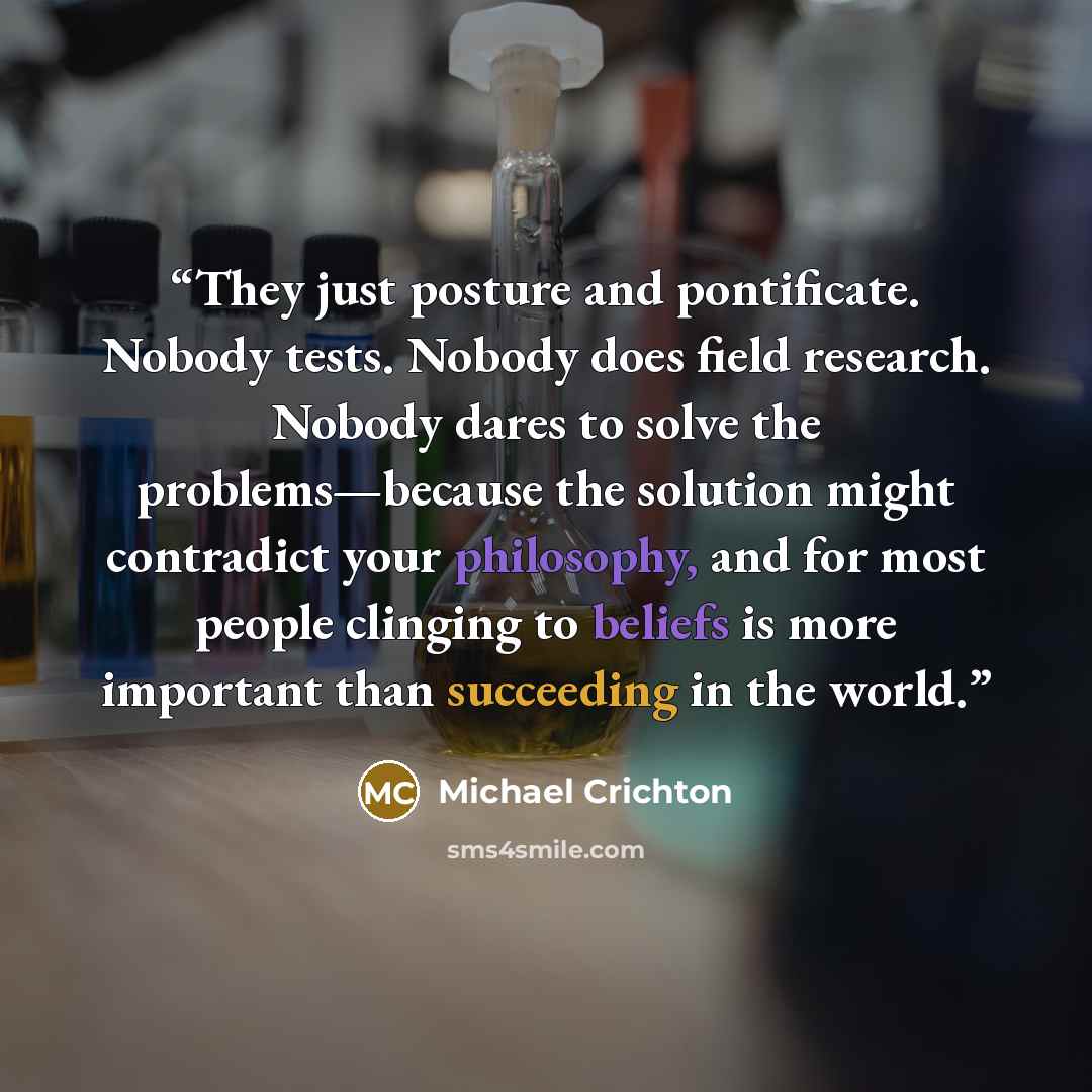 “They just posture and pontificate. Nobody tests. Nobody does field research. Nobody dares to solve the problems—because the solution might contradict your philosophy, and for most people clinging to beliefs is more important than succeeding in the world.” quote by Michael Crichton