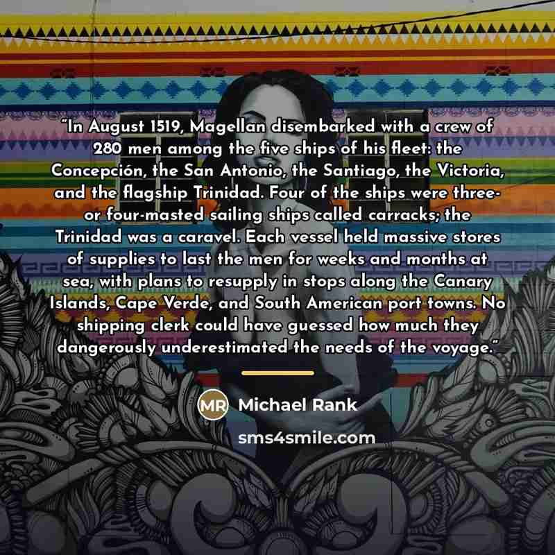 “In August 1519, Magellan disembarked with a crew of 280 men among the five ships of his fleet: the Concepción, the San Antonio, the Santiago, the Victoria, and the flagship Trinidad. Four of the ships were three- or four-masted sailing ships called carracks; the Trinidad was a caravel. Each vessel…” quote by Michael Rank