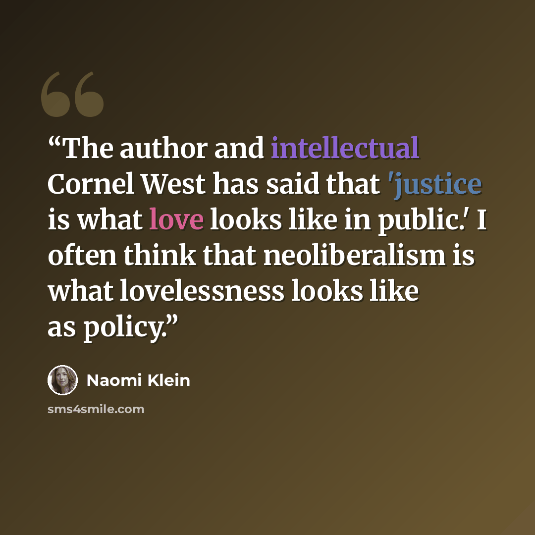 “The author and intellectual Cornel West has said that 'justice is what love looks like in public.' I often think that neoliberalism is what lovelessness looks like as policy.” quote by Naomi Klein
