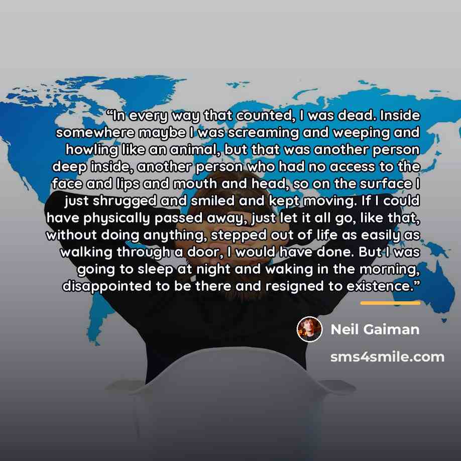 “In every way that counted, I was dead. Inside somewhere maybe I was screaming and weeping and howling like an animal, but that was another person deep inside, another person who had no access to the face and lips and mouth and head, so on the surface I just shrugged and smiled and kept moving. If…” quote by Neil Gaiman