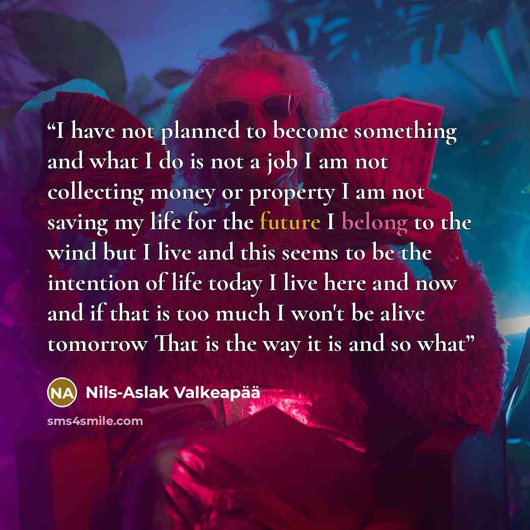 “I have not planned to become something and what I do is not a job I am not collecting money or property I am not saving my life for the future I belong to the wind but I live and this seems to be the intention of life today I live here and now and if that is too much I won't be alive tomorrow That…” quote by Nils-Aslak Valkeapää