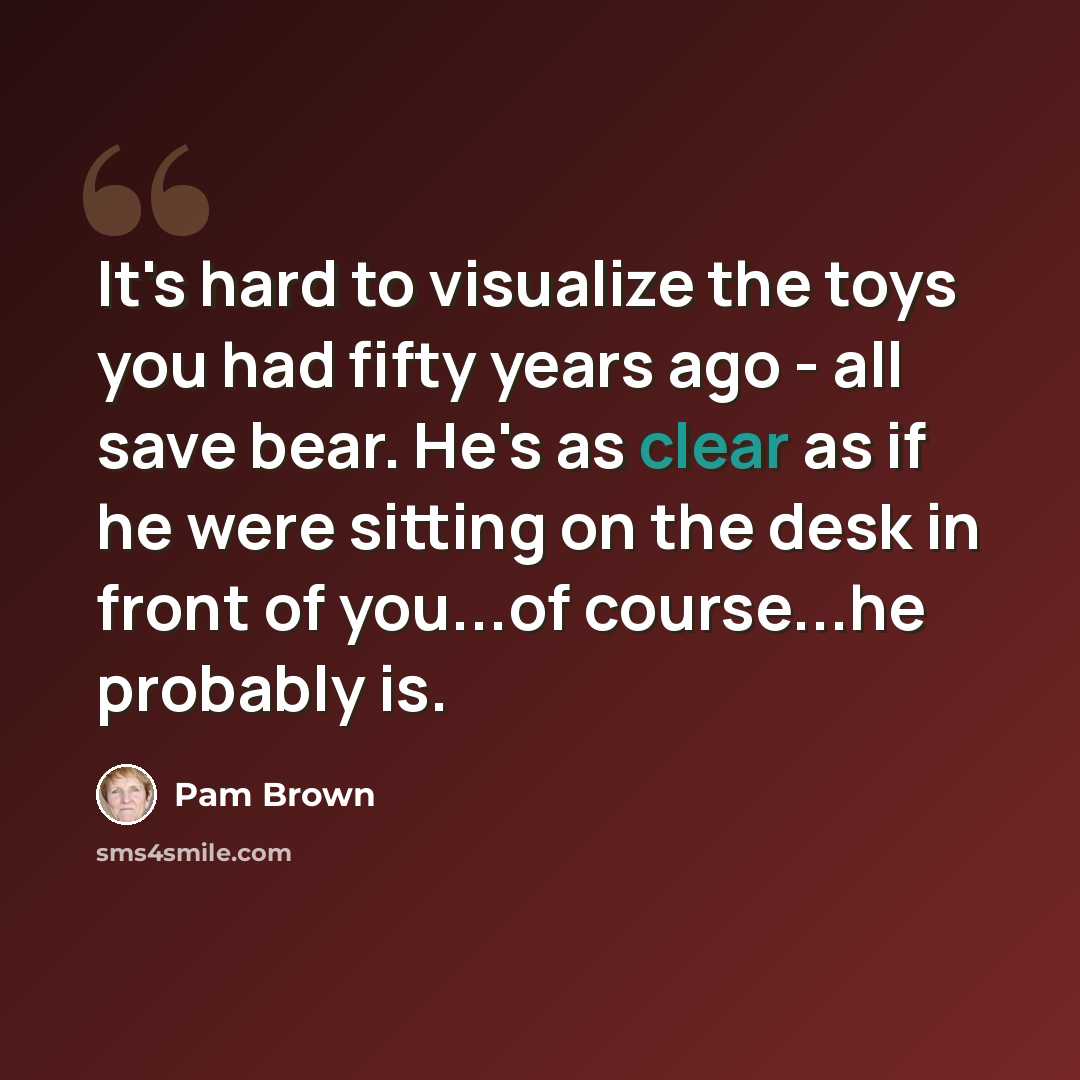 “It's hard to visualize the toys you had fifty years ago - all save bear. He's as clear as if he were sitting on the desk in front of you...of course...he probably is.” quote by Pam Brown
