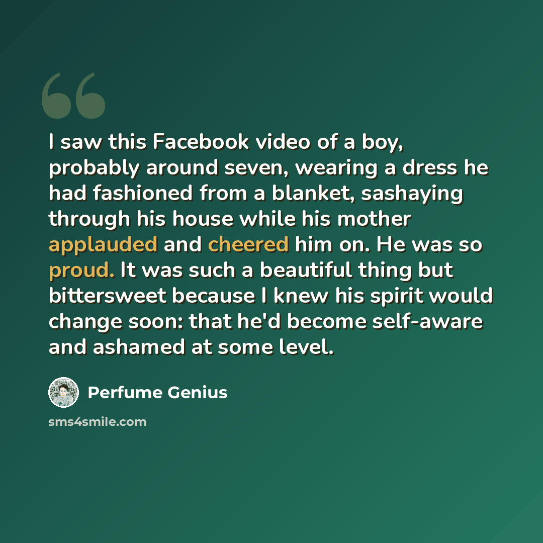 “I saw this Facebook video of a boy, probably around seven, wearing a dress he had fashioned from a blanket, sashaying through his house while his mother applauded and cheered him on. He was so proud. It was such a beautiful thing but bittersweet because I knew his spirit would change soon: that…” quote by Perfume Genius