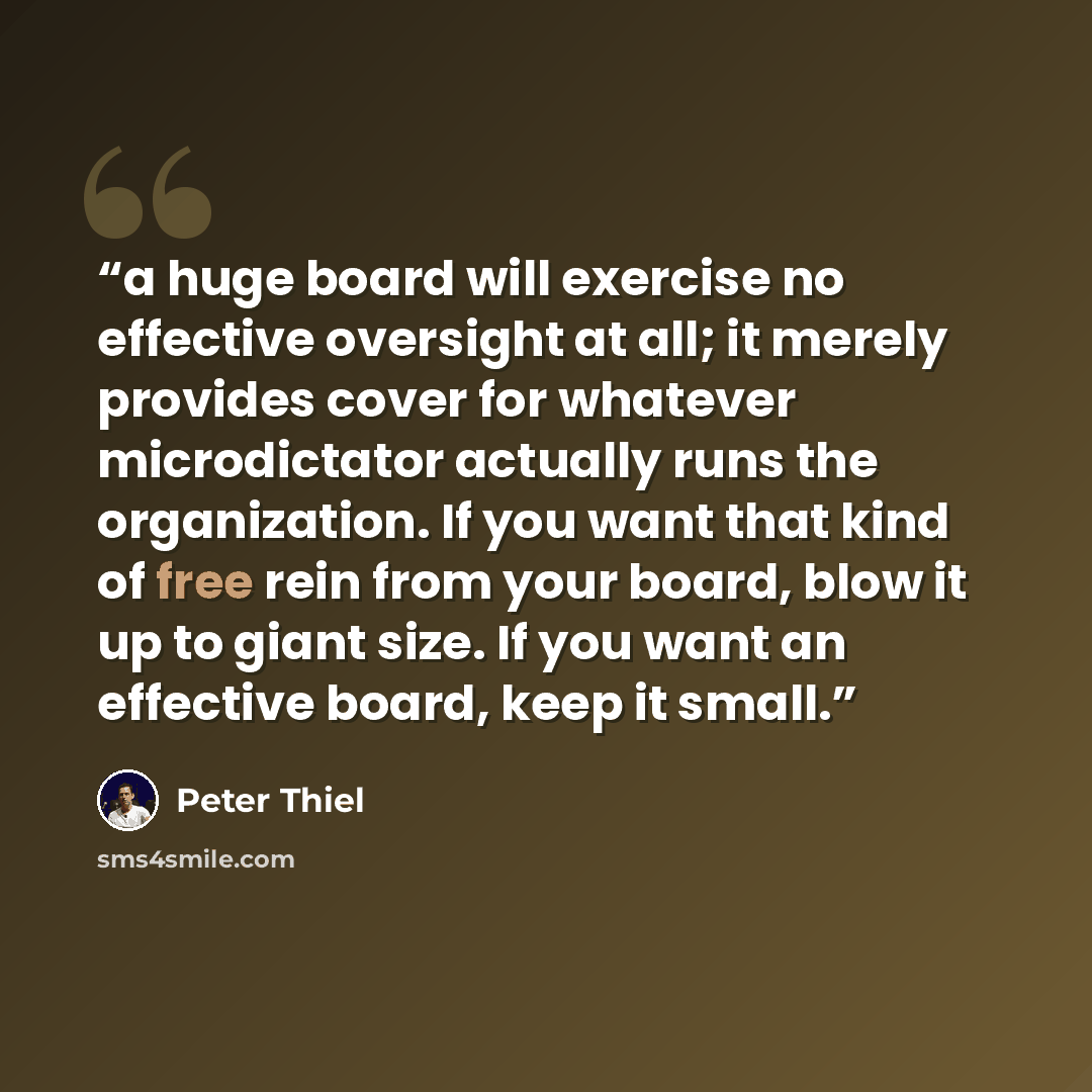 “a huge board will exercise no effective oversight at all; it merely provides cover for whatever microdictator actually runs the organization. If you want that kind of free rein from your board, blow it up to giant size. If you want an effective board, keep it small.” quote by Peter Thiel