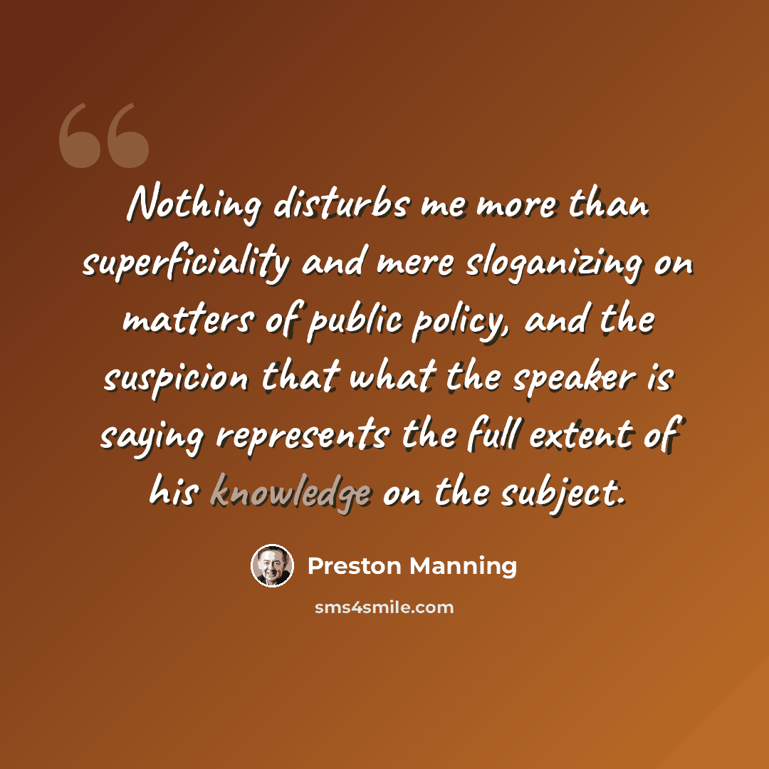 “Nothing disturbs me more than superficiality and mere sloganizing on matters of public policy, and the suspicion that what the speaker is saying represents the full extent of his knowledge on the subject.” quote by Preston Manning