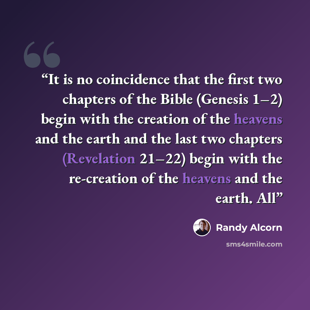 “It is no coincidence that the first two chapters of the Bible (Genesis 1–2) begin with the creation of the heavens and the earth and the last two chapters (Revelation 21–22) begin with the re-creation of the heavens and the earth. All” quote by Randy Alcorn