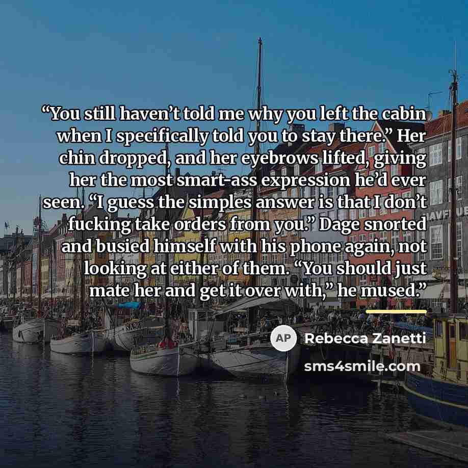“You still haven’t told me why you left the cabin when I specifically told you to stay there.” Her chin dropped, and her eyebrows lifted, giving her the most smart-ass expression he’d ever seen. “I guess the simples answer is that I don’t fucking take orders from you.” Dage snorted and busied…” quote by Rebecca Zanetti