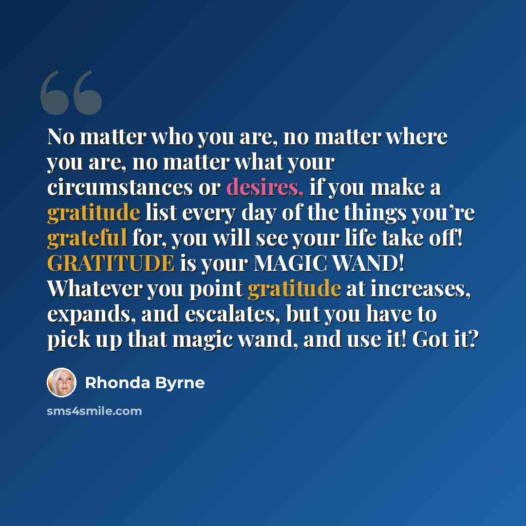 “No matter who you are, no matter where you are, no matter what your circumstances or desires, if you make a gratitude list every day of the things you’re grateful for, you will see your life take off! GRATITUDE is your MAGIC WAND! Whatever you point gratitude at increases, expands, and escalates…” quote by Rhonda Byrne