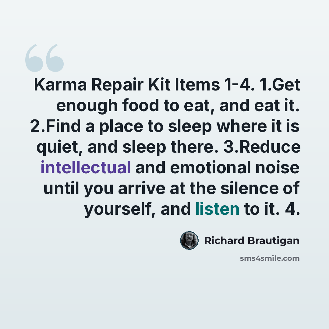 “Karma Repair Kit Items 1-4. 1.Get enough food to eat, and eat it. 2.Find a place to sleep where it is quiet, and sleep there. 3.Reduce intellectual and emotional noise until you arrive at the silence of yourself, and listen to it. 4.” quote by Richard Brautigan