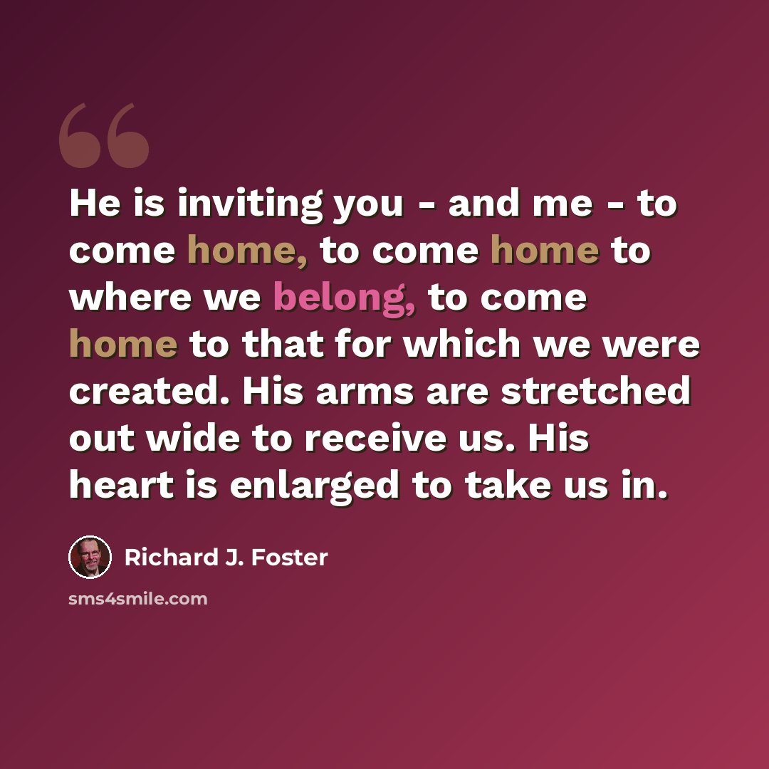 “He is inviting you - and me - to come home, to come home to where we belong, to come home to that for which we were created. His arms are stretched out wide to receive us. His heart is enlarged to take us in.” quote by Richard J. Foster