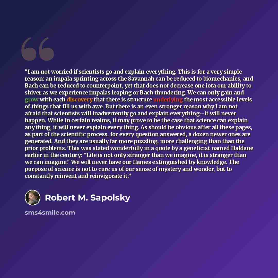 “I am not worried if scientists go and explain everything. This is for a very simple reason: an impala sprinting across the Savannah can be reduced to biomechanics, and Bach can be reduced to counterpoint, yet that does not decrease one iota our ability to shiver as we experience impalas leaping or…” quote by Robert M. Sapolsky