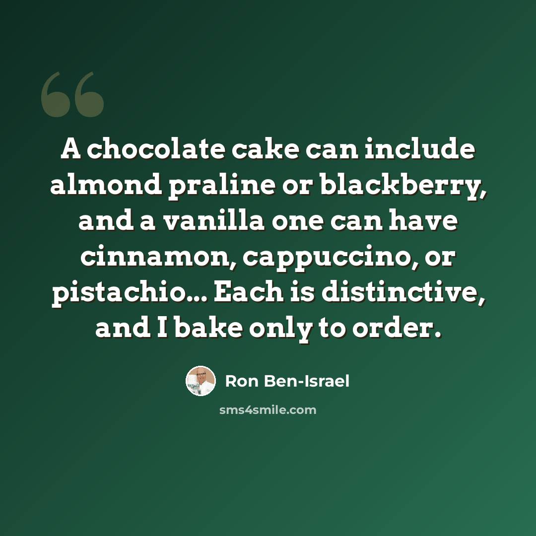 “A chocolate cake can include almond praline or blackberry, and a vanilla one can have cinnamon, cappuccino, or pistachio... Each is distinctive, and I bake only to order.” quote by Ron Ben-Israel