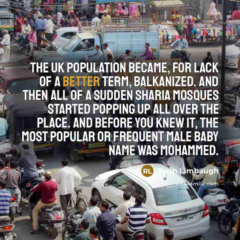 “The UK population became, for lack of a better term, Balkanized. And then all of a sudden Sharia mosques started popping up all over the place. And before you knew it, the most popular or frequent male baby name was Mohammed.” quote by Rush Limbaugh