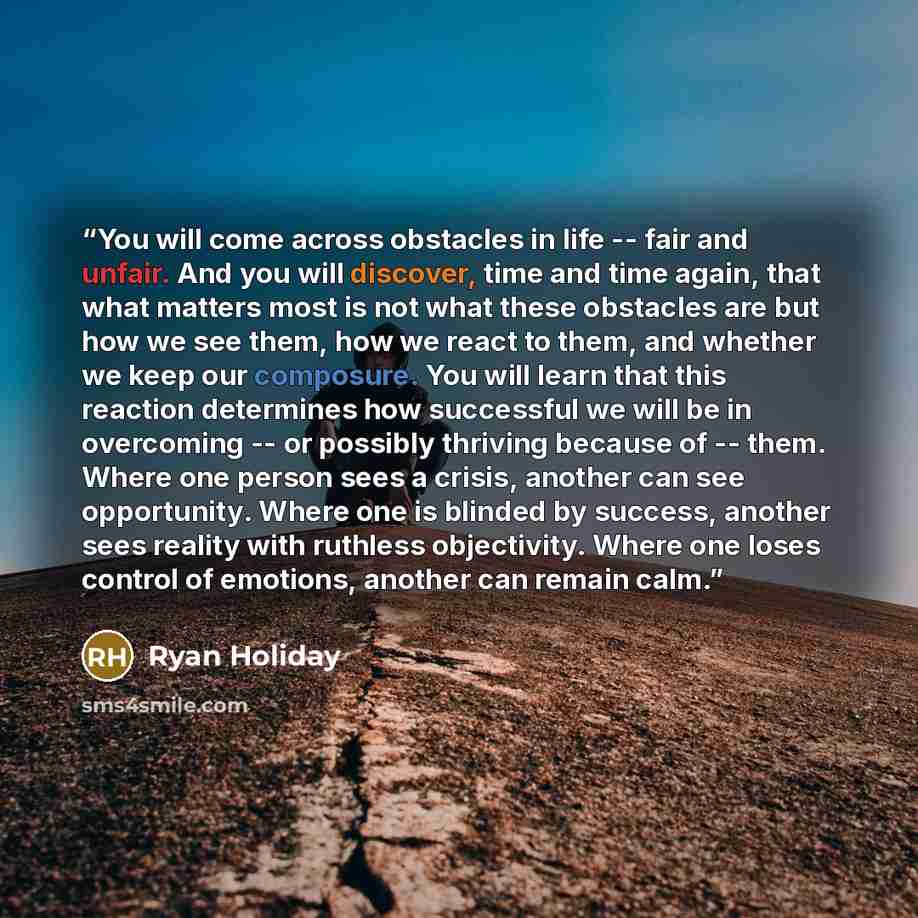 “You will come across obstacles in life -- fair and unfair. And you will discover, time and time again, that what matters most is not what these obstacles are but how we see them, how we react to them, and whether we keep our composure. You will learn that this reaction determines how successful we…” quote by Ryan Holiday