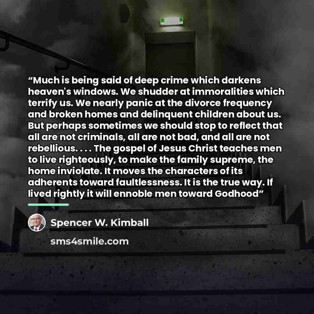 “Much is being said of deep crime which darkens heaven's windows. We shudder at immoralities which terrify us. We nearly panic at the divorce frequency and broken homes and delinquent children about us. But perhaps sometimes we should stop to reflect that all are not criminals, all are not bad, and…” quote by Spencer W. Kimball