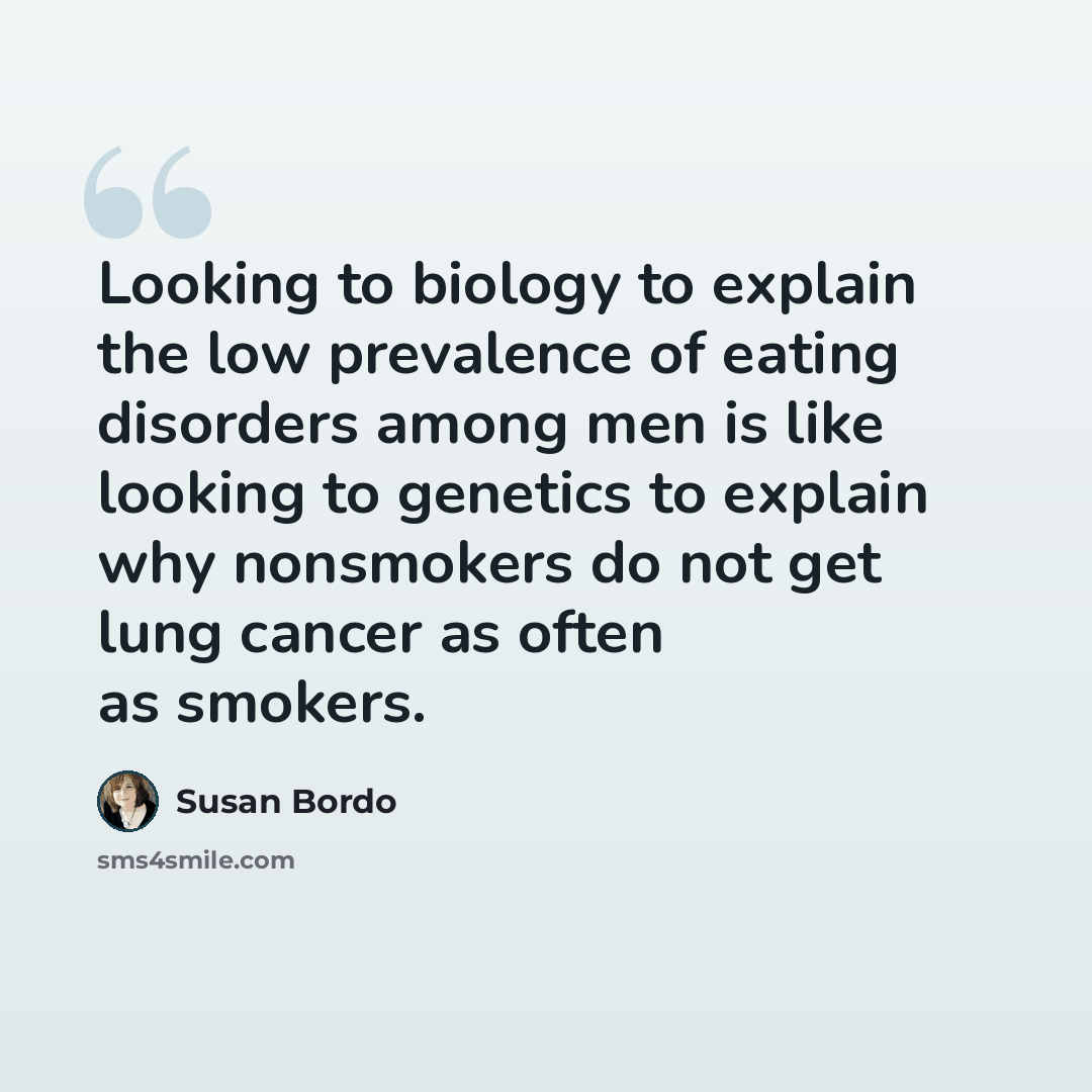 “Looking to biology to explain the low prevalence of eating disorders among men is like looking to genetics to explain why nonsmokers do not get lung cancer as often as smokers.” quote by Susan Bordo