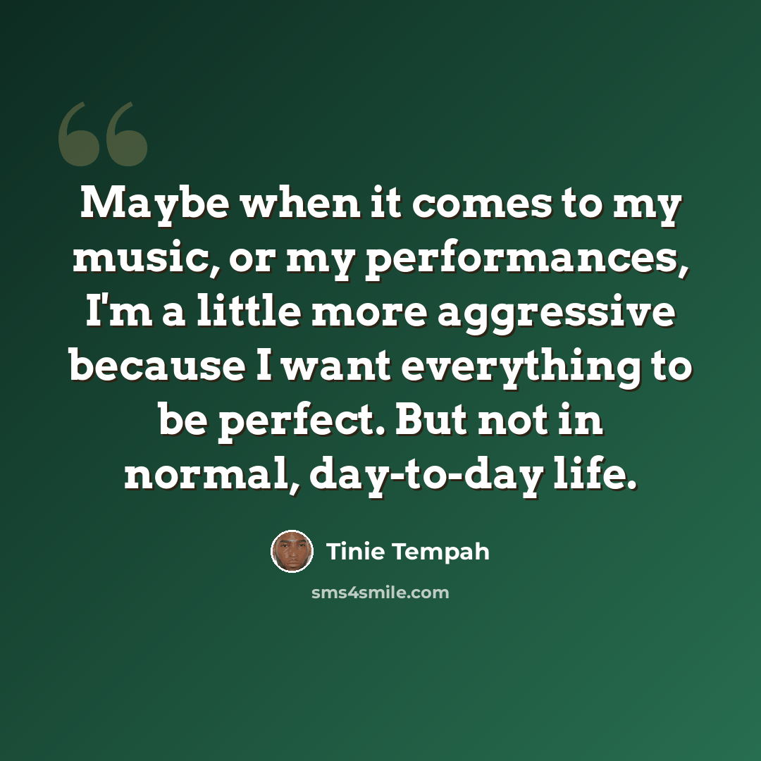 “Maybe when it comes to my music, or my performances, I'm a little more aggressive because I want everything to be perfect. But not in normal, day-to-day life.” quote by Tinie Tempah