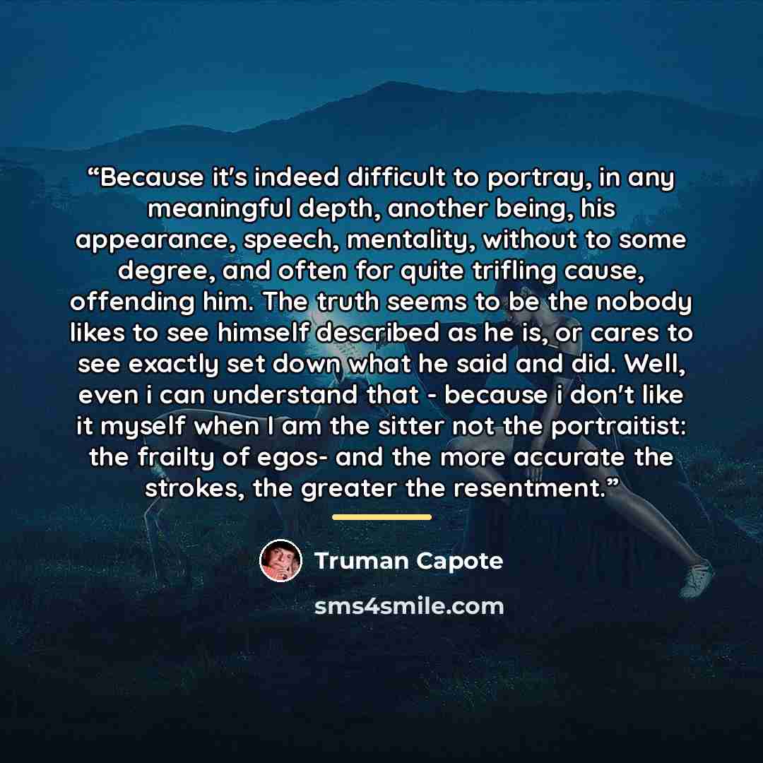 “Because it's indeed difficult to portray, in any meaningful depth, another being, his appearance, speech, mentality, without to some degree, and often for quite trifling cause, offending him. The truth seems to be the nobody likes to see himself described as he is, or cares to see exactly set down…” quote by truman capote