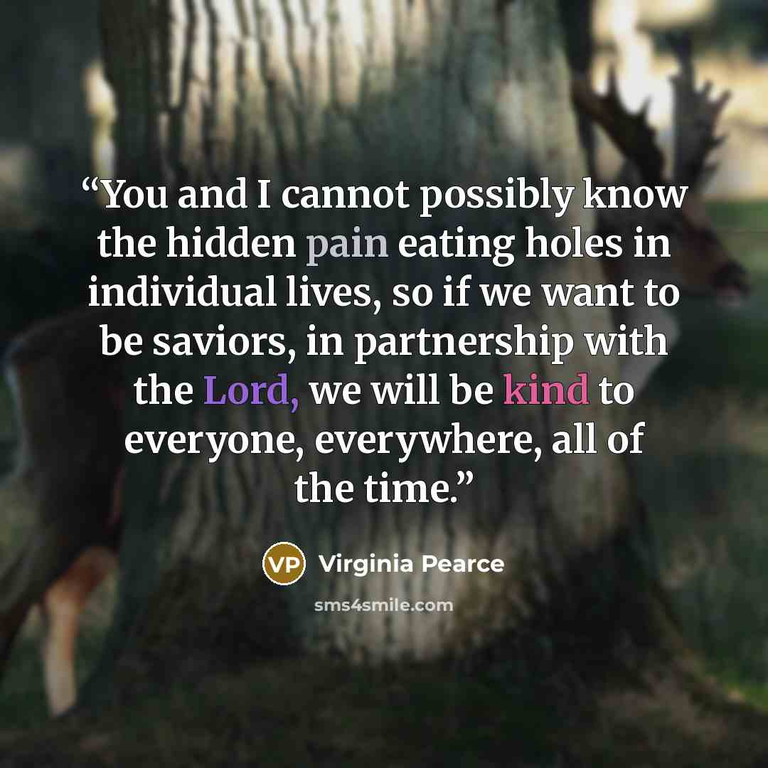 “You and I cannot possibly know the hidden pain eating holes in individual lives, so if we want to be saviors, in partnership with the Lord, we will be kind to everyone, everywhere, all of the time.” quote by Virginia Pearce