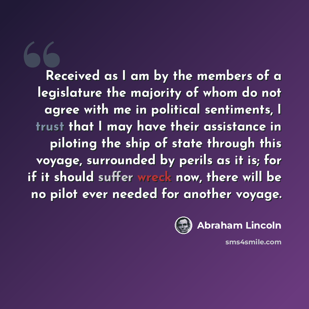 “Received as I am by the members of a legislature the majority of whom do not agree with me in political sentiments, I trust that I may have their assistance in piloting the ship of state through this voyage, surrounded by perils as it is; for if it should suffer wreck now, there will be no pilot…” quote by Abraham Lincoln