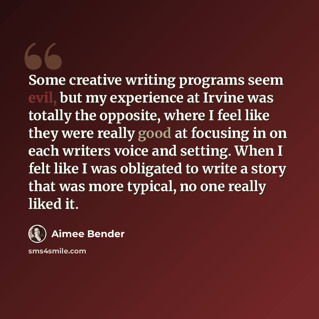 “Some creative writing programs seem evil, but my experience at Irvine was totally the opposite, where I feel like they were really good at focusing in on each writers voice and setting. When I felt like I was obligated to write a story that was more typical, no one really liked it.” quote by Aimee Bender