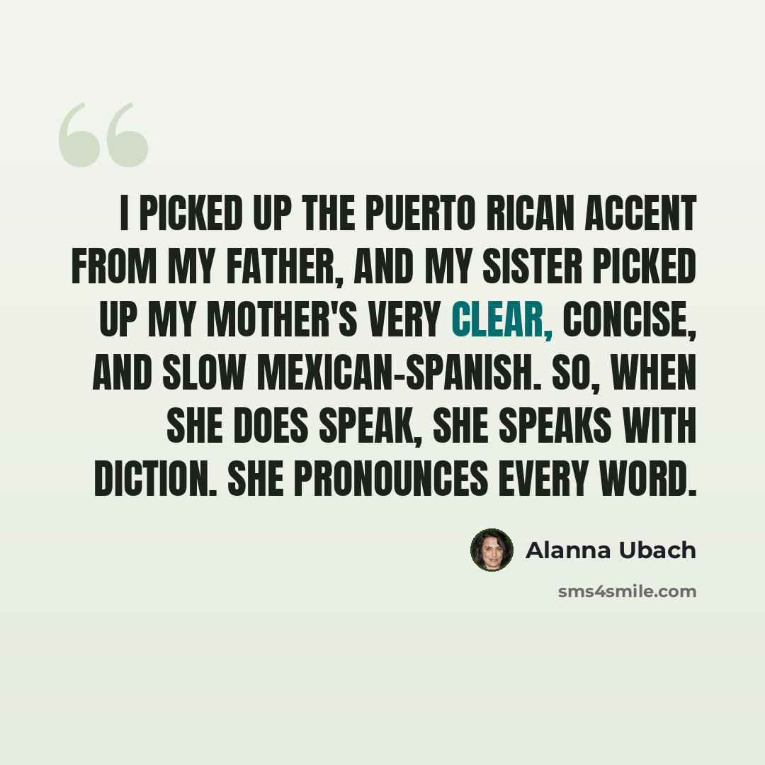 “I picked up the Puerto Rican accent from my father, and my sister picked up my mother's very clear, concise, and slow Mexican-Spanish. So, when she does speak, she speaks with diction. She pronounces every word.” quote by Alanna Ubach