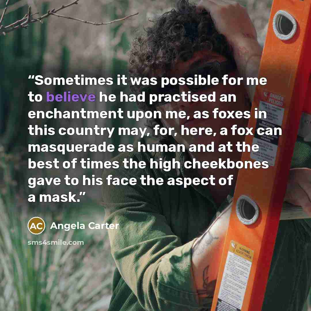 “Sometimes it was possible for me to believe he had practised an enchantment upon me, as foxes in this country may, for, here, a fox can masquerade as human and at the best of times the high cheekbones gave to his face the aspect of a mask.” quote by Angela Carter