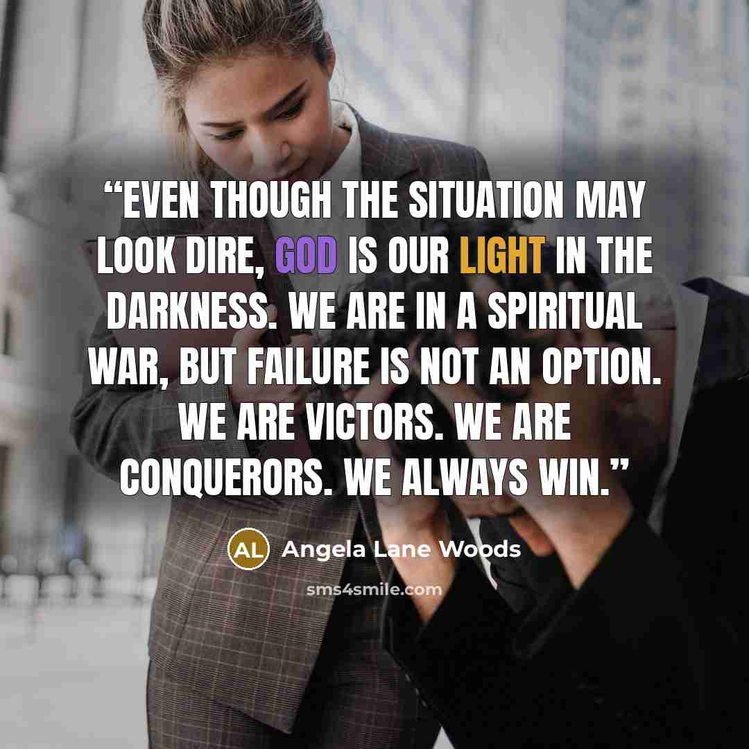 “Even though the situation may look dire, God is our light in the darkness. We are in a spiritual war, but failure is not an option. We are victors. We are conquerors. We always win.” quote by Angela Lane Woods
