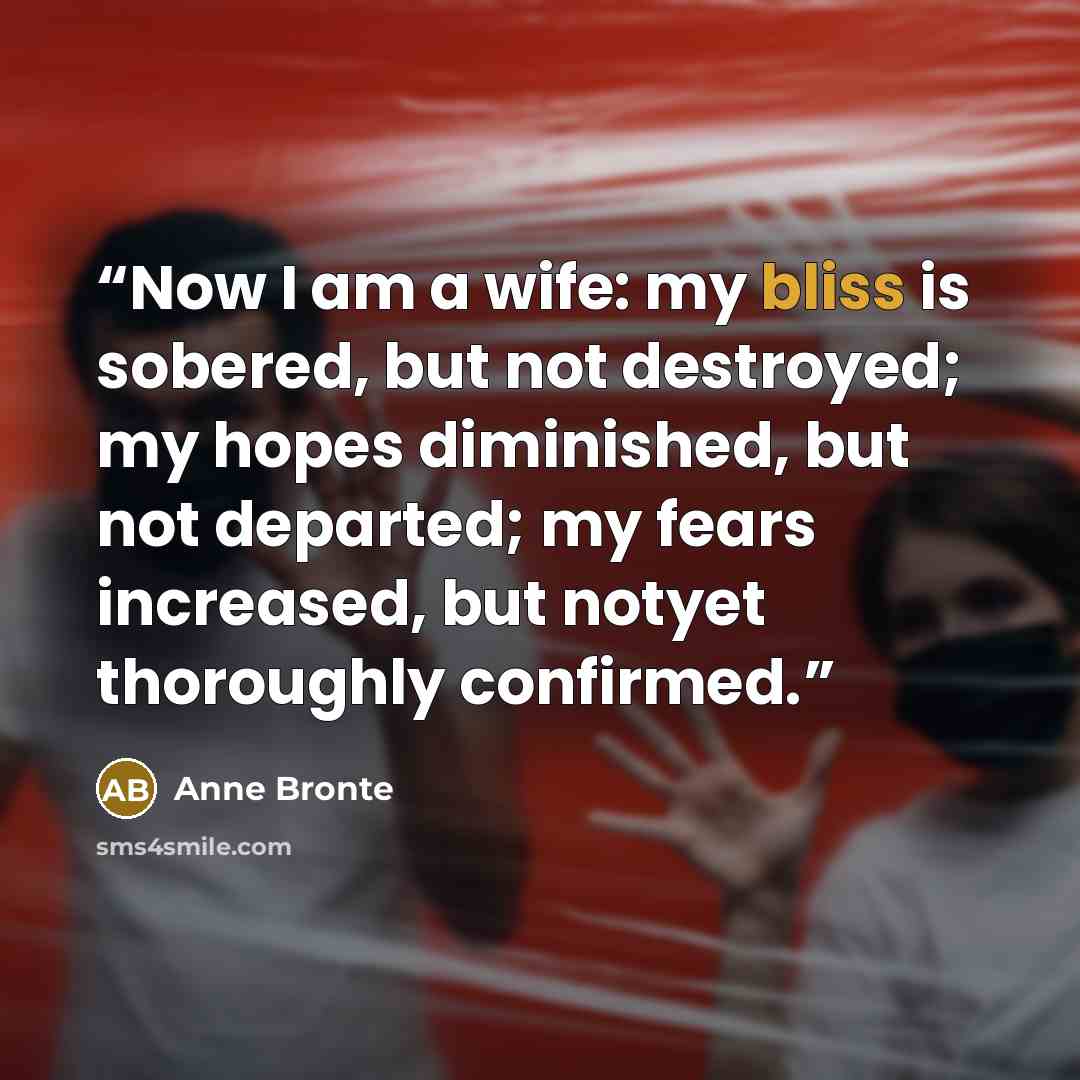 “Now I am a wife: my bliss is sobered, but not destroyed; my hopes diminished, but not departed; my fears increased, but notyet thoroughly confirmed.” quote by Anne Brontë