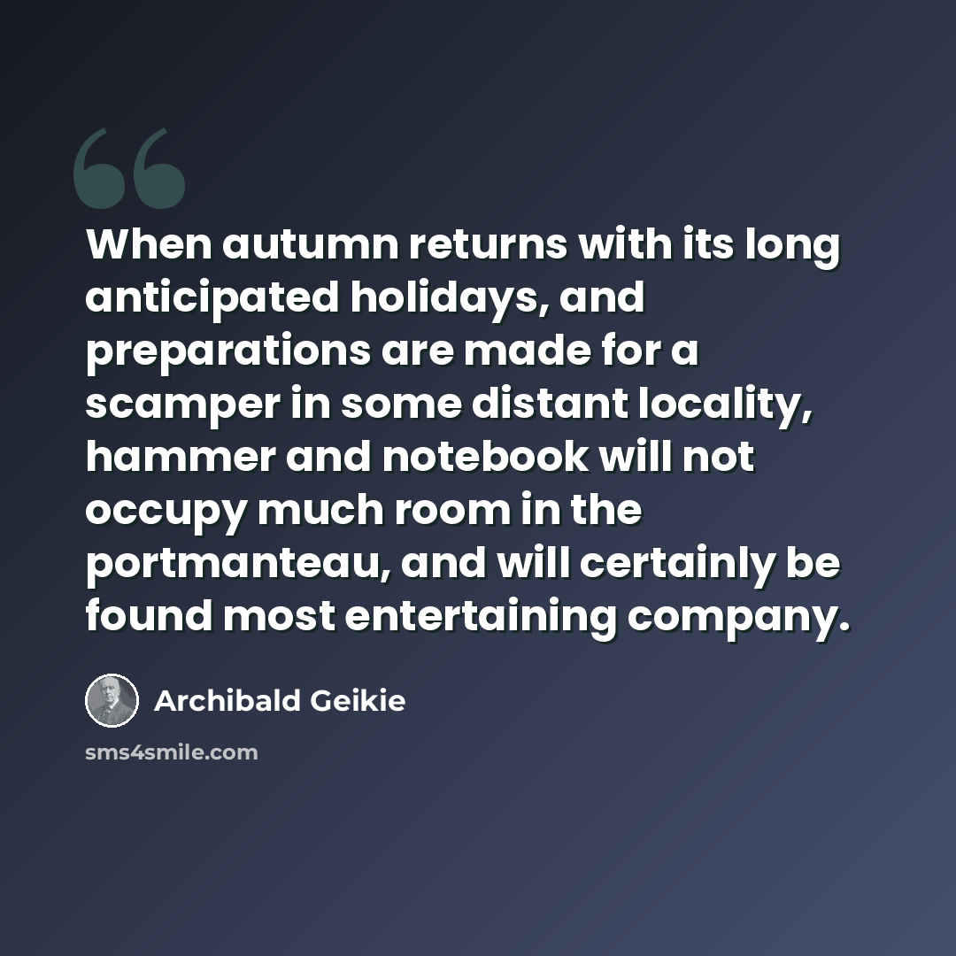 “When autumn returns with its long anticipated holidays, and preparations are made for a scamper in some distant locality, hammer and notebook will not occupy much room in the portmanteau, and will certainly be found most entertaining company.” quote by Archibald Geikie
