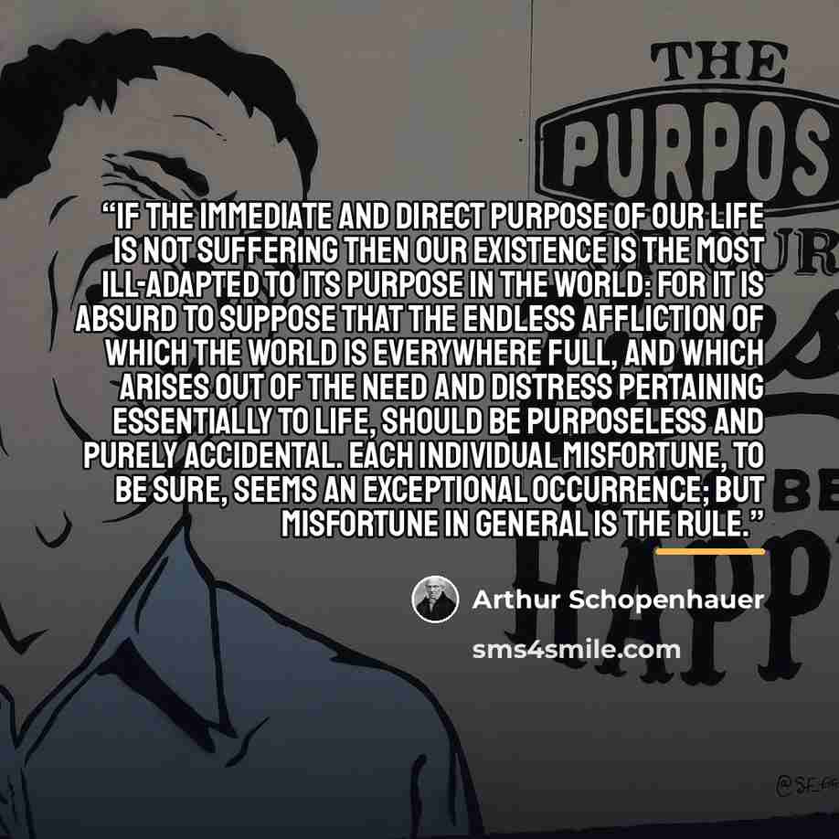 “If the immediate and direct purpose of our life is not suffering then our existence is the most Ill-adapted to its purpose in the world: for it is absurd to suppose that the endless affliction of which the world is everywhere full, and which arises out of the need and distress pertaining…” quote by Arthur Schopenhauer