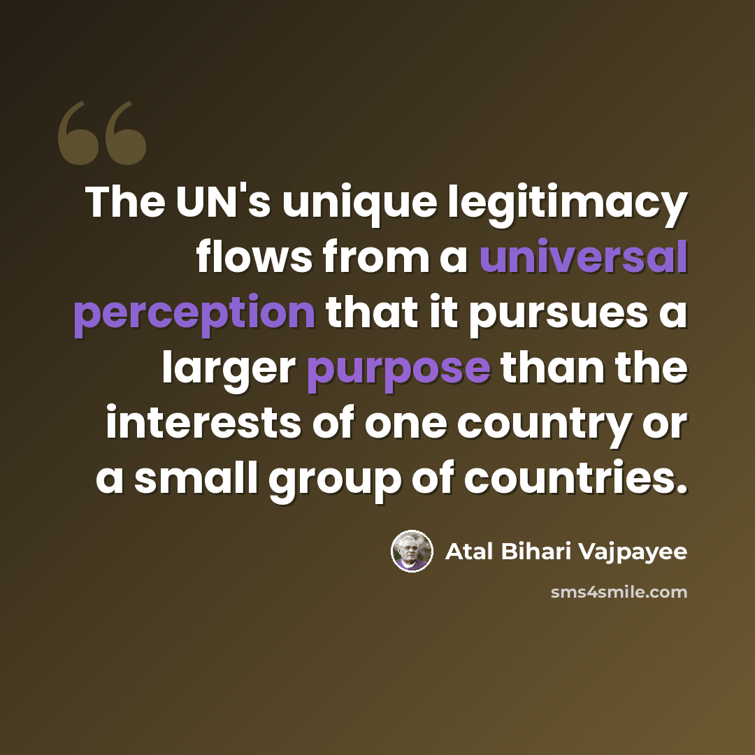 “The UN's unique legitimacy flows from a universal perception that it pursues a larger purpose than the interests of one country or a small group of countries.” quote by Atal Bihari Vajpayee