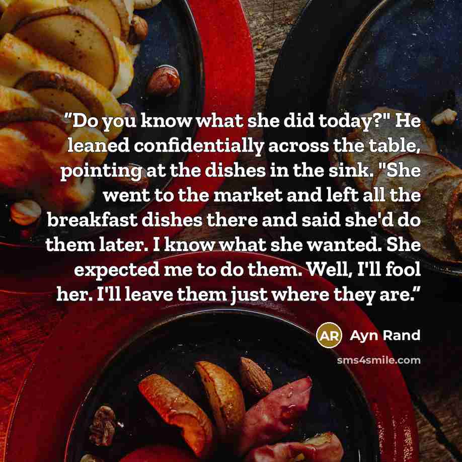 “Do you know what she did today?" He leaned confidentially across the table, pointing at the dishes in the sink. "She went to the market and left all the breakfast dishes there and said she'd do them later. I know what she wanted. She expected me to do them. Well, I'll fool her. I'll leave them…” quote by Ayn Rand