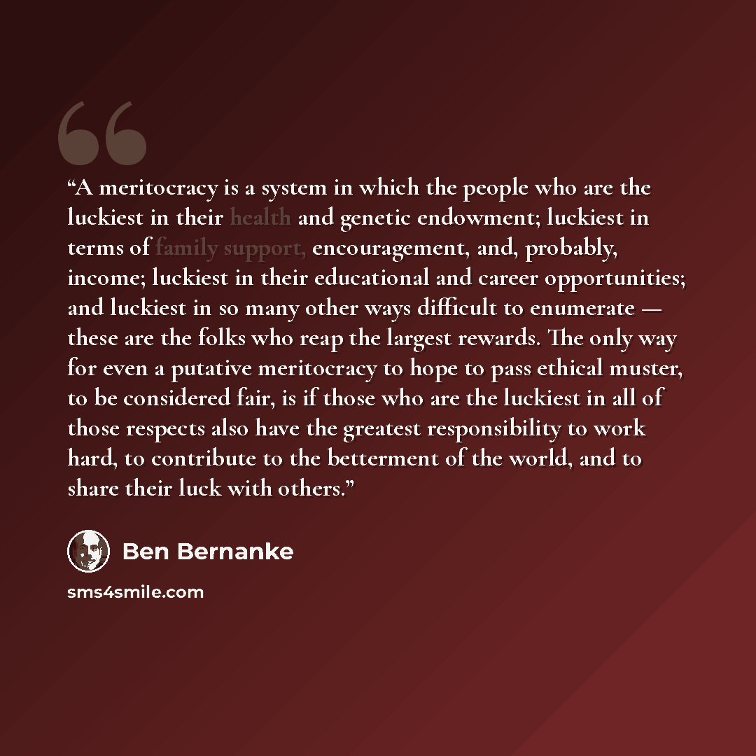 “A meritocracy is a system in which the people who are the luckiest in their health and genetic endowment; luckiest in terms of family support, encouragement, and, probably, income; luckiest in their educational and career opportunities; and luckiest in so many other ways difficult to enumerate…” quote by Ben Bernanke