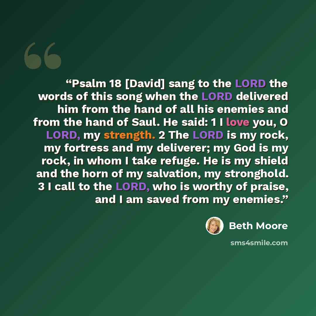“Psalm 18 [David] sang to the LORD the words of this song when the LORD delivered him from the hand of all his enemies and from the hand of Saul. He said: 1 I love you, O LORD, my strength. 2 The LORD is my rock, my fortress and my deliverer; my God is my rock, in whom I take refuge. He is my…” quote by Beth Moore