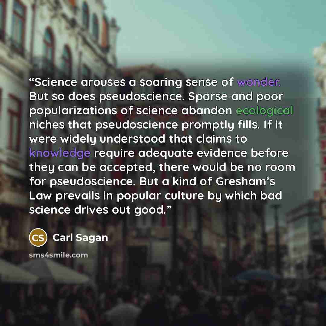 “Science arouses a soaring sense of wonder. But so does pseudoscience. Sparse and poor popularizations of science abandon ecological niches that pseudoscience promptly fills. If it were widely understood that claims to knowledge require adequate evidence before they can be accepted, there would be…” quote by Carl Sagan