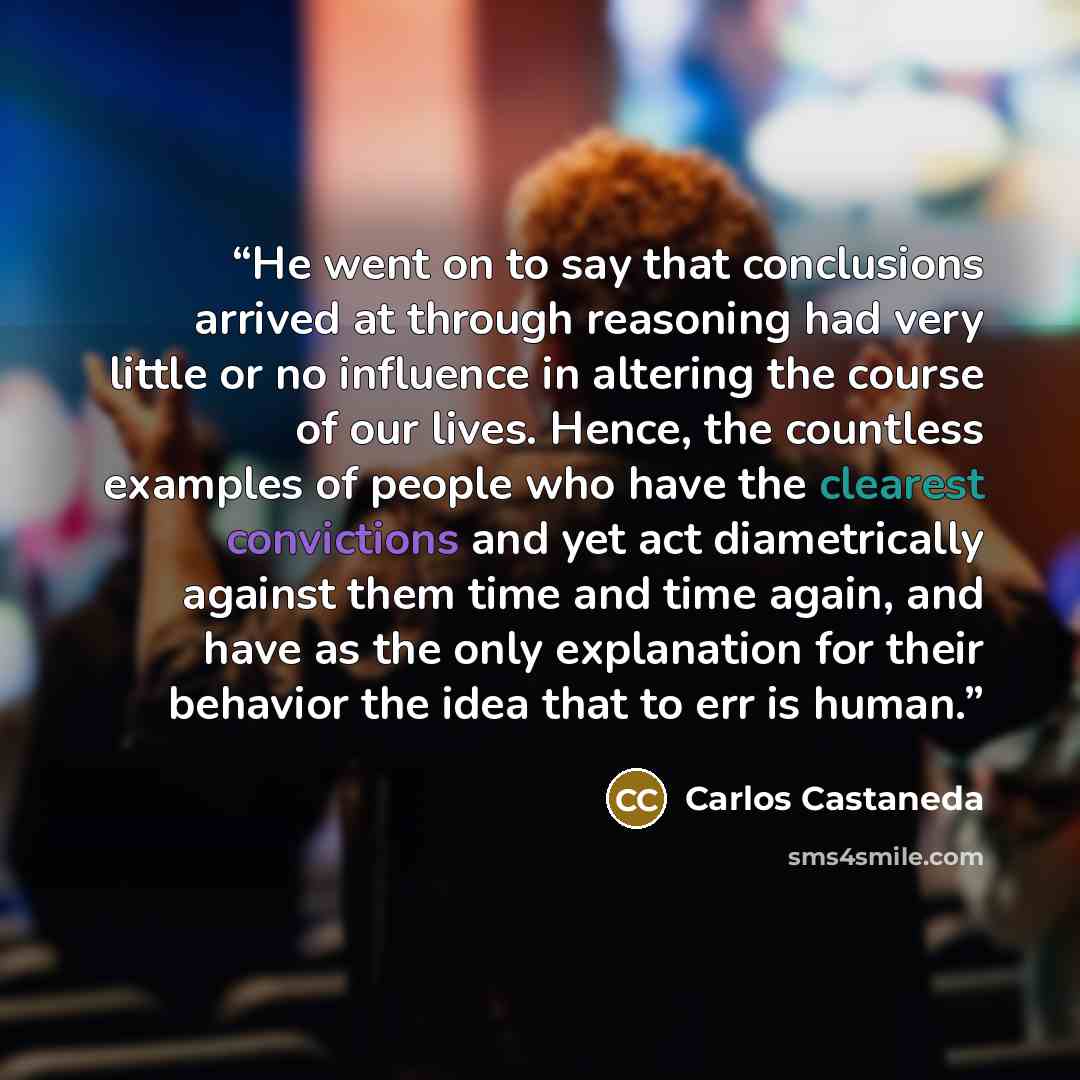 “He went on to say that conclusions arrived at through reasoning had very little or no influence in altering the course of our lives. Hence, the countless examples of people who have the clearest convictions and yet act diametrically against them time and time again, and have as the only…” quote by Carlos Castaneda